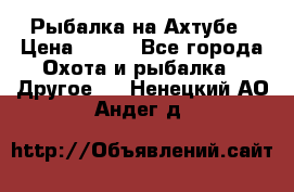 Рыбалка на Ахтубе › Цена ­ 500 - Все города Охота и рыбалка » Другое   . Ненецкий АО,Андег д.